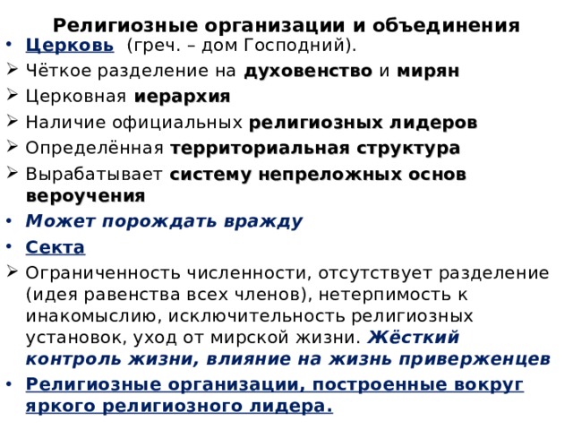 Религиозные организации и объединения   Церковь  (греч. – дом Господний). Чёткое разделение на духовенство и мирян Церковная иерархия Наличие официальных религиозных лидеров Определённая территориальная структура Вырабатывает систему  непреложных основ вероучения Может порождать вражду Секта  Ограниченность численности, отсутствует разделение (идея равенства всех членов), нетерпимость к инакомыслию, исключительность религиозных установок, уход от мирской жизни. Жёсткий контроль жизни, влияние на жизнь приверженцев Религиозные организации, построенные вокруг яркого религиозного лидера.   