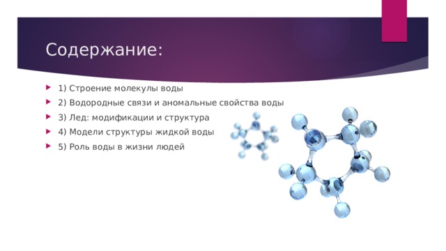 Содержание: 1) Строение молекулы воды 2) Водородные связи и аномальные свойства воды 3) Лед: модификации и структура 4) Модели структуры жидкой воды 5) Роль воды в жизни людей 