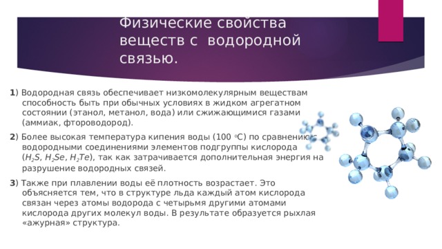 Физические свойства веществ с водородной связью.   1 ) Водородная связь обеспечивает низкомолекулярным веществам способность быть при обычных условиях в жидком агрегатном состоянии (этанол, метанол, вода) или сжижающимися газами (аммиак, фтороводород). 2 ) Более высокая температура кипения воды (100  о С) по сравнению с водородными соединениями элементов подгруппы кислорода ( Н 2 S ,  Н 2 Sе ,  Н 2 Те ), так как затрачивается дополнительная энергия на разрушение водородных связей. 3 ) Также при плавлении воды её плотность возрастает. Это объясняется тем, что в структуре льда каждый атом кислорода связан через атомы водорода с четырьмя другими атомами кислорода других молекул воды. В результате образуется рыхлая «ажурная» структура. 