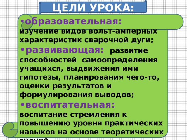 ЦЕЛИ УРОКА: • образовательная: изучение видов вольт-амперных характеристик сварочной дуги; • развивающая:  развитие способностей самоопределения учащихся, выдвижения ими гипотезы, планирования чего-то, оценки результатов и формулирования выводов; • воспитательная:  воспитание стремления к повышению уровня практических навыков на основе теоретических знаний. 