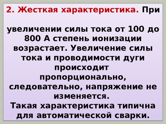 2. Жесткая характеристика. При  увеличении силы тока от 100 до 800 А степень ионизации возрастает. Увеличение силы тока и проводимости дуги происходит  пропорционально, следовательно, напряжение не изменяется.  Такая характеристика типична для автоматической сварки. 