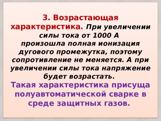  3.  Возрастающая характеристика. При увеличении силы тока от 1000 А  произошла полная ионизация дугового промежутка, поэтому сопротивление не меняется. А при увеличении силы тока напряжение будет возрастать.  Такая характеристика присуща полуавтоматической сварке в среде защитных газов.   