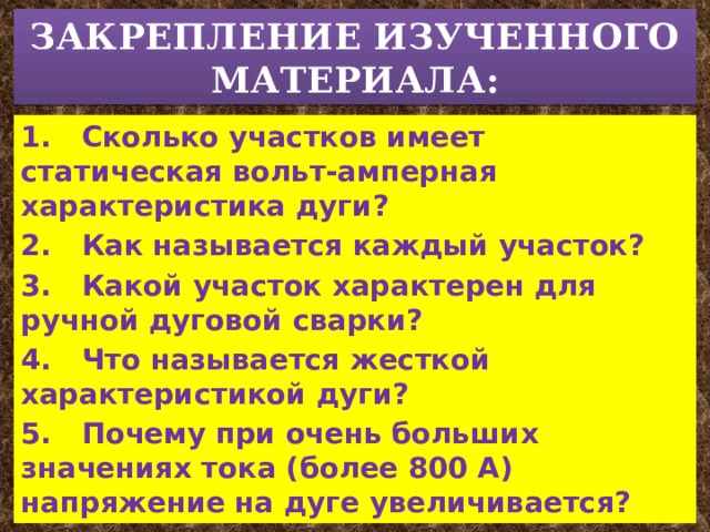 ЗАКРЕПЛЕНИЕ ИЗУЧЕННОГО МАТЕРИАЛА: 1.  Сколько участков имеет статическая вольт-амперная характеристика дуги? 2.  Как называется каждый участок? 3.  Какой участок характерен для ручной дуговой сварки? 4.  Что называется жесткой характеристикой дуги? 5.  Почему при очень больших значениях тока (более 800 А) напряжение на дуге увеличивается? 