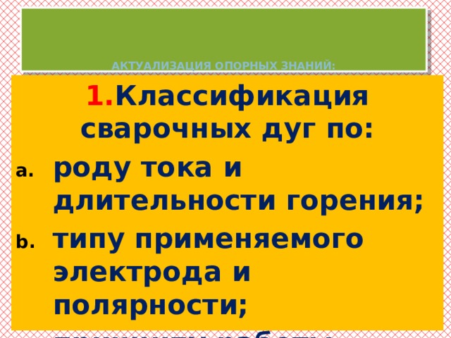     АКТУАЛИЗАЦИЯ ОПОРНЫХ ЗНАНИЙ: 1. Классификация сварочных дуг по: роду тока и длительности горения; типу применяемого электрода и полярности; принципу работы.   