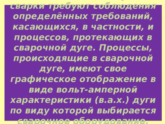 Различные способы дуговой сварки требуют соблюдения определённых требований, касающихся, в частности, и процессов, протекающих в сварочной дуге. Процессы, происходящие в сварочной дуге, имеют свое графическое отображение в виде вольт-амперной характеристики (в.а.х.) дуги по виду которой выбирается сварочное оборудование, материалы и т.д. 