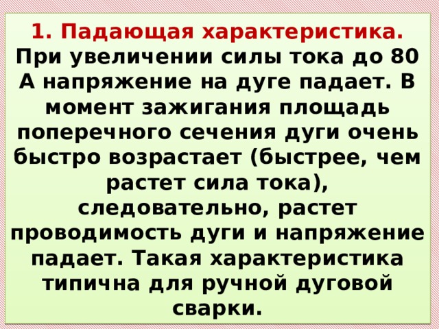 1. Падающая характеристика. При увеличении силы тока до 80 А напряжение на дуге падает. В момент зажигания площадь поперечного сечения дуги очень быстро возрастает (быстрее, чем растет сила тока), следовательно, растет проводимость дуги и напряжение падает. Такая характеристика типична для ручной дуговой сварки. 