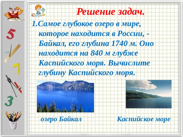 Решение задач. 1.Самое глубокое озеро в мире, которое находится в России, - Байкал, его глубина 1740 м. Оно находится на 840 м глубже Каспийского моря. Вычислите глубину Каспийского моря.     озеро Байкал Каспийское море 