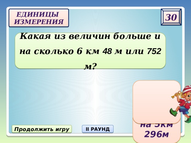 30 Единицы  измерения Какая из величин больше и на сколько 6 км 48 м или 752 м? 6 км 48 м больше на 5км 296 м Продолжить игру II РАУНД 