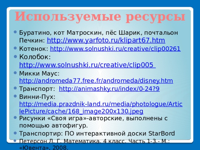 Используемые ресурсы Буратино, кот Матроскин, пёс Шарик, почтальон Печкин: http://www.yarfoto.ru/klipart67.htm Котенок: http://www.solnushki.ru/creative/clip00261 Колобок: http://www.solnushki.ru/creative/clip005 Микки Маус: http://andromeda77.free.fr/andromeda/disney.htm Транспорт: http://animashky.ru/index/0-24?9 Винни-Пух: http://media.prazdnik-land.ru/media/photologue/ArticlePicture/cache/168_image200x130.jpeg Рисунки «Своя игра»-авторские, выполнены с помощью автофигур. Транспортир: ПО интерактивной доски StarBord Петерсон Л. Г. Математика. 4 класс. Часть 1-3.- М.: «Ювента», 2008. Петерсон Л. Г. Математика. 3 класс. Часть 1-3.- М.: «Ювента», 2008. 