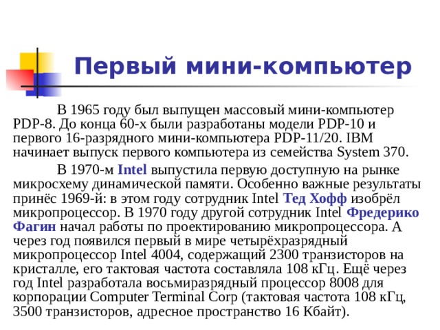 Первый мини-компьютер  В 1965 году был выпущен массовый мини-компьютер PDP-8. До конца 60-х были разработаны модели PDP-10 и первого 16-разрядного мини-компьютера PDP-11/20. IBM начинает выпуск первого компьютера из семейства System 370.  В 1970-м Intel выпустила первую доступную на рынке микросхему динамической памяти. Особенно важные результаты принёс 1969-й: в этом году сотрудник Intel Тед Хофф изобрёл микропроцессор. В 1970 году другой сотрудник Intel Фредерико Фагин начал работы по проектированию микропроцессора. А через год появился первый в мире четырёхразрядный микропроцессор Intel 4004, содержащий 2300 транзисторов на кристалле, его тактовая частота составляла 108 кГц . Ещё через год Intel разработала восьмиразрядный процессор 8008 для корпорации Computer Terminal Corp (тактовая частота 108 кГц, 3500 транзисторов, адресное пространство 16 Кбайт). 