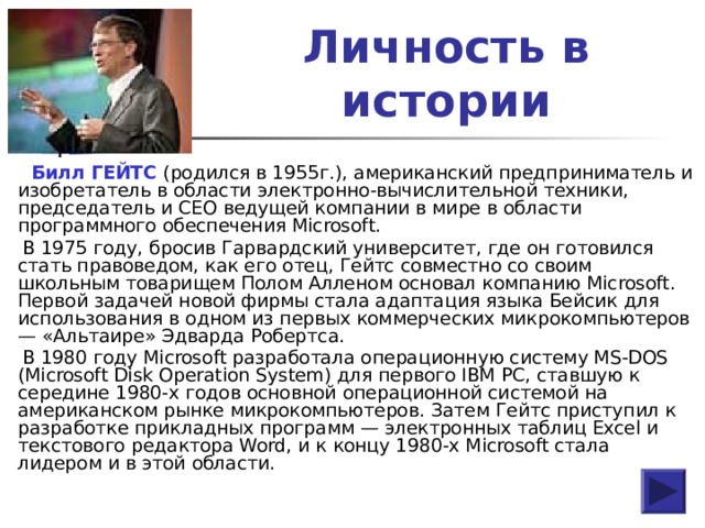 Личность в истории  Билл ГЕЙТС (родился в 1955г.), американский предприниматель и изобретатель в области электронно-вычислительной техники, председатель и CEO ведущей компании в мире в области программного обеспечения Microsoft.  В 1975 году, бросив Гарвардский университет, где он готовился стать правоведом, как его отец, Гейтс совместно со своим школьным товарищем Полом Алленом основал компанию Microsoft. Первой задачей новой фирмы стала адаптация языка Бейсик для использования в одном из первых коммерческих микрокомпьютеров — «Альтаире» Эдварда Робертса.  В 1980 году Microsoft разработала операционную систему MS-DOS (Microsoft Disk Operation System) для первого IBM PC, ставшую к середине 1980-х годов основной операционной системой на американском рынке микрокомпьютеров. Затем Гейтс приступил к разработке прикладных программ — электронных таблиц Excel и текстового редактора Word, и к концу 1980-х Microsoft стала лидером и в этой области. 