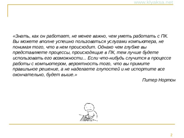 «Знать, как он работает, не менее важно, чем уметь работать с ПК. Вы можете вполне успешно пользоваться услугами компьютера, не понимая того, что в нем происходит. Однако чем глубже вы представляете процессы, происходящие в ПК, тем лучше будете использовать его возможности... Если что-нибудь случится в процессе работы с компьютером, вероятность того, что вы примите правильное решение, а не наделаете глупостей и не испортите все окончательно, будет выше.» Питер Нортон 