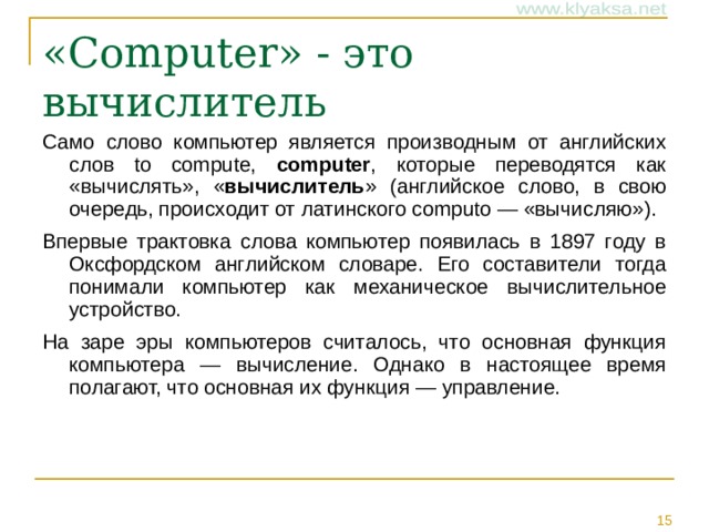 «Computer» - это вычислитель Само слово компьютер является производным от английских слов to compute, computer , которые переводятся как «вычислять», « вычислитель » (английское слово, в свою очередь, происходит от латинского computo — «вычисляю»). Впервые трактовка слова компьютер появилась в 1897 году в Оксфордском английском словаре. Его составители тогда понимали компьютер как механическое вычислительное устройство. На заре эры компьютеров считалось, что основная функция компьютера — вычисление. Однако в настоящее время полагают, что основная их функция — управление. 