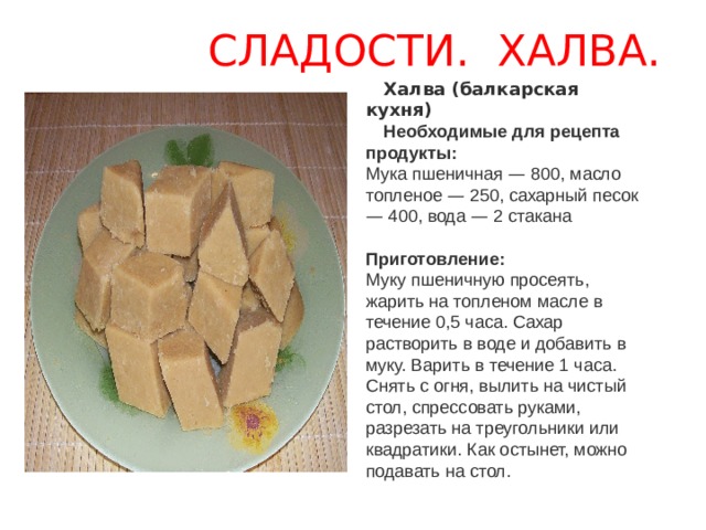  СЛАДОСТИ. ХАЛВА. Халва (балкарская кухня) Необходимые для рецепта продукты:  Мука пшеничная — 800, масло топленое — 250, сахарный песок — 400, вода — 2 стакана     Приготовление:  Муку пшеничную просеять, жарить на топленом масле в течение 0,5 часа. Сахар растворить в воде и добавить в муку. Варить в течение 1 часа. Снять с огня, вылить на чистый стол, спрессовать руками, разрезать на треугольники или квадратики. Как остынет, можно подавать на стол. 