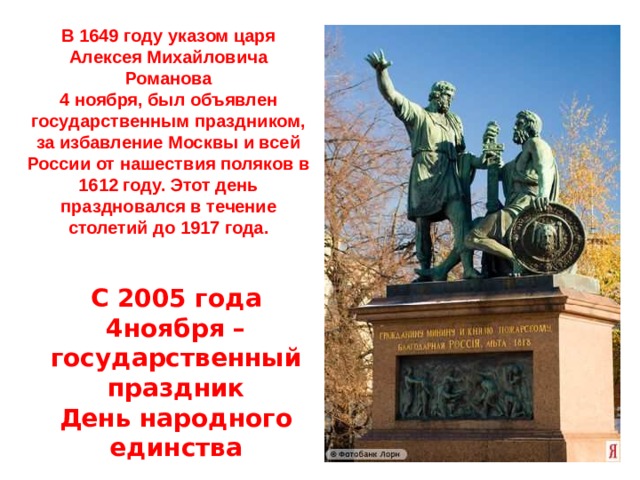 В 1649 году указом царя Алексея Михайловича Романова 4 ноября, был объявлен государственным праздником, за избавление Москвы и всей России от нашествия поляков в 1612 году. Этот день праздновался в течение столетий до 1917 года. С 2005 года 4ноября – государственный праздник  День народного единства 