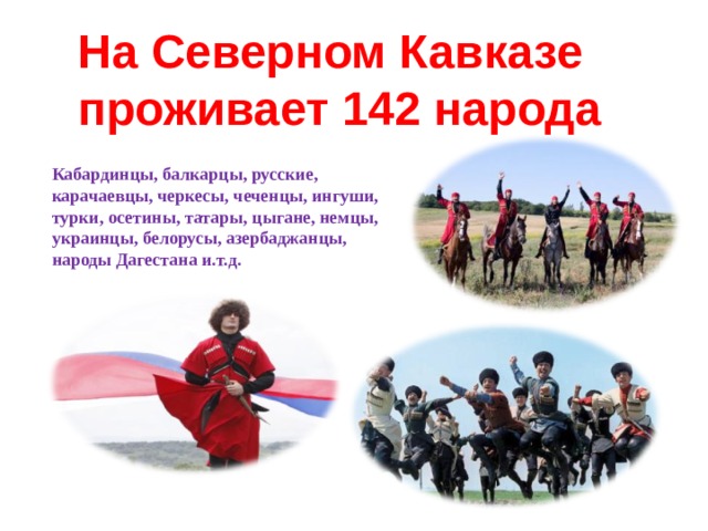 На Северном Кавказе проживает 142 народа  Кабардинцы, балкарцы, русские, карачаевцы, черкесы, чеченцы, ингуши, турки, осетины, татары, цыгане, немцы, украинцы, белорусы, азербаджанцы, народы Дагестана и.т.д. 