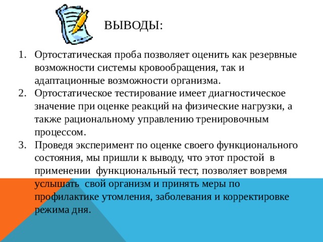 ВЫВОДЫ: Ортостатическая проба позволяет оценить как резервные возможности системы кровообращения, так и адаптационные возможности организма. Ортостатическое тестирование имеет диагностическое значение при оценке реакций на физические нагрузки, а также рациональному управлению тренировочным процессом. Проведя эксперимент по оценке своего функционального состояния, мы пришли к выводу, что этот простой в применении функциональный тест, позволяет вовремя услышать свой организм и принять меры по профилактике утомления, заболевания и корректировке режима дня.
