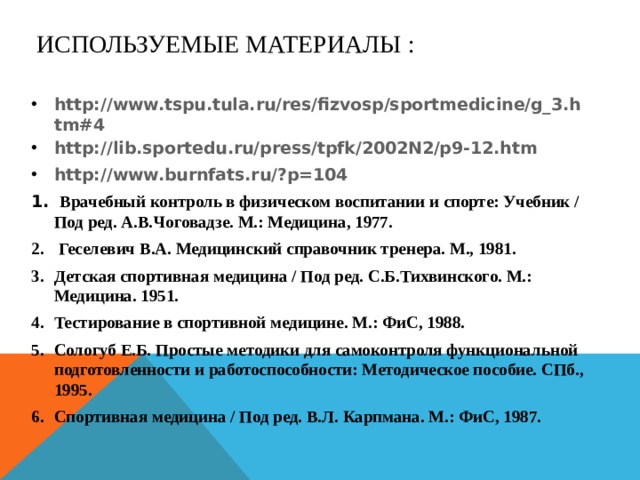 ИСПОЛЬЗУЕМЫЕ МАТЕРИАЛЫ : http://www.tspu.tula.ru/res/fizvosp/sportmedicine/g_3.htm#4 http://lib.sportedu.ru/press/tpfk/2002N2/p9-12.htm http://www.burnfats.ru/?p=104  Врачебный контроль в физическом воспитании и спорте: Учебник / Под ред. А.В.Чоговадзе. М.: Медицина, 1977.  Геселевич В.А. Медицинский справочник тренера. М., 1981. Детская спортивная медицина / Под ред. С.Б.Тихвинского. М.: Медицина. 1951. Тестирование в спортивной медицине. М.: ФиС, 1988. Сологуб Е.Б. Простые методики для самоконтроля функциональной подготовленности и работоспособности: Методическое пособие. СПб., 1995. Спортивная медицина / Под ред. В.Л. Карпмана. М.: ФиС, 1987.