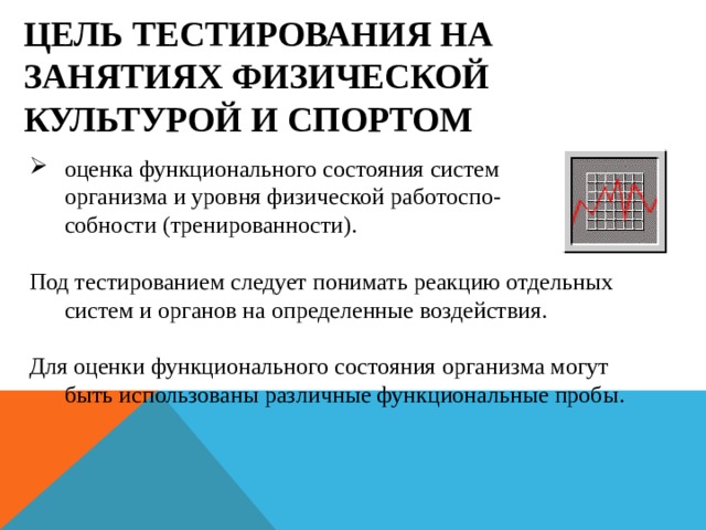 ЦЕЛЬ ТЕСТИРОВАНИЯ НА ЗАНЯТИЯХ ФИЗИЧЕСКОЙ КУЛЬТУРОЙ И СПОРТОМ оценка функционального состояния систем  организма и уровня физической работоспо-  собности (тренированности).   Под тестированием следует понимать реакцию отдельных систем и органов на определенные воздействия.   Для оценки функционального состояния организма могут быть использованы различные функциональные пробы.