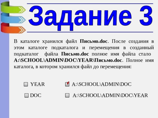 В каталоге хранился файл Письмо .doc . После создания в этом каталоге подкаталога и перемещения в созданный подкаталог файла Письмо .doc полное имя файла стало А :\SCHOOL\ADMIN\DOC\YEAR\ Письмо .doc . Полное имя каталога, в котором хранился файл до перемещения: YEAR А :\SCHOOL\ADMIN\DOC А :\SCHOOL\ADMIN\DOC\YEAR DOC 