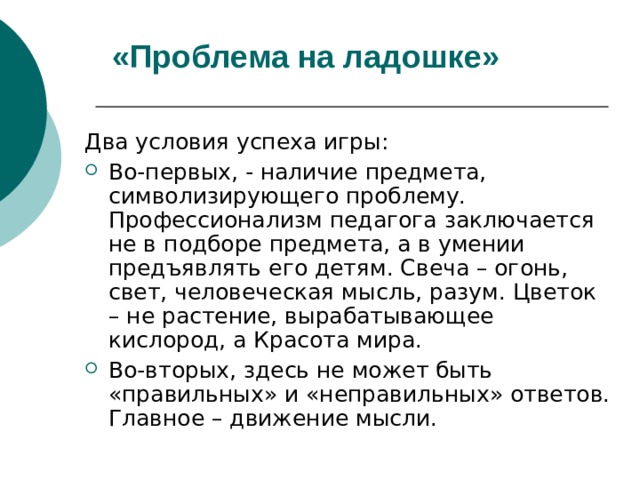 «Проблема на ладошке» Два условия успеха игры: Во-первых, - наличие предмета, символизирующего проблему. Профессионализм педагога заключается не в подборе предмета, а в умении предъявлять его детям. Свеча – огонь, свет, человеческая мысль, разум. Цветок – не растение, вырабатывающее кислород, а Красота мира. Во-вторых, здесь не может быть «правильных» и «неправильных» ответов. Главное – движение мысли. 