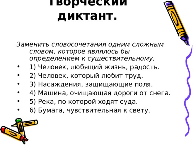 Творческий диктант.   Заменить словосочетания одним сложным словом, которое являлось бы определением к существительному. 1) Человек, любящий жизнь, радость. 2) Человек, который любит труд. 3) Насаждения, защищающие поля. 4) Машина, очищающая дороги от снега. 5) Река, по которой ходят суда. 6) Бумага, чувствительная к свету. 