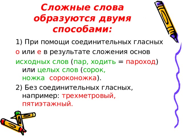 Сложные слова образуются двумя способами: 1) При помощи соединительных гласных о или е в результате сложения основ исходных слов ( пар, ходить  =  пароход ) или целых слов ( сорок, ножка    сороконожка ). 2) Без соединительных гласных, например: трехметровый, пятиэтажный. 