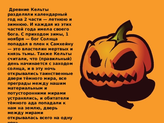   Древние Кельты разделяли календарный год на 2 части — летнюю и зимнюю. И каждая из этих частей года имела своего бога. С приходом зимы, 1 ноября — бог Солнца попадал в плен к Самхейну — это властелин мертвых и князь тьмы. Также Кельты считали, что (правильный) день начинается с заходом солнца, и в эту ночь открывались таинственные двери тёмного мира, все преграды между нашим материальным и потусторонними мирами устранялись, и обитатели тёмного ада попадали к нам на землю, дверь между мирами открывалась всего на одну ночь. 