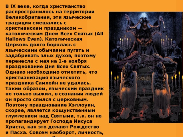 В IX веке, когда христианство распространилось на территории Великобритании, эти языческие традиции смешались с христианским праздником — католическим Днем Всех Святых (All Hallows Even). Католическая Церковь долго боролась с языческими обычаями пугать и задабривать злых духов, поэтому перенесла с мая на 1-е ноября празднование Дня Всех Святых. Однако необходимо отметить, что христианизация языческого праздника Самхейн не удалась. Таким образом, языческий праздник не только выжил, в сознании людей он просто слился с церковным. Поэтому празднование Хэллоуин, скорее, является кощунственным глумлением над Святыми, т.к. он не пропагандирует Господа Иисуса Христа, как это делают Рождество и Пасха. Совсем наоборот, личность, прославляемая в Хэллоуин, — дьявол. 