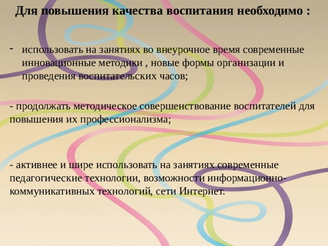 Для повышения качества воспитания необходимо :   использовать на занятиях во внеурочное время современные инновационные методики , новые формы организации и проведения воспитательских часов; - активнее и шире использовать на занятиях современные педагогические технологии, возможности информационно-коммуникативных технологий, сети Интернет. - продолжать методическое совершенствование воспитателей для повышения их профессионализма; 