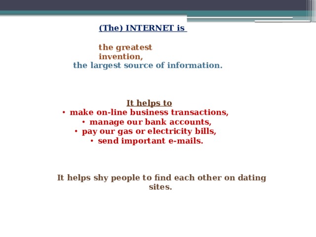 (The) INTERNET is  the greatest invention, the largest source of information. It helps to make on-line business transactions, manage our bank accounts, pay our gas or electricity bills, send important e-mails.   It helps shy people to find each other on dating sites. 