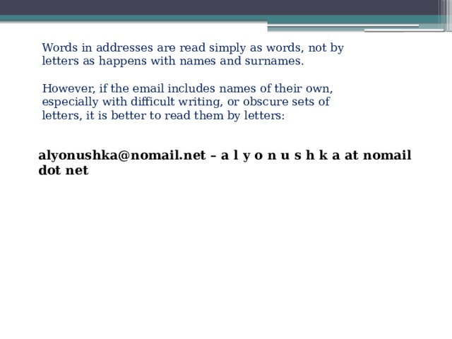 Words in addresses are read simply as words, not by letters as happens with names and surnames. However, if the email includes names of their own, especially with difficult writing, or obscure sets of letters, it is better to read them by letters: alyonushka@nomail.net – a l y o n u s h k a at nomail dot net 