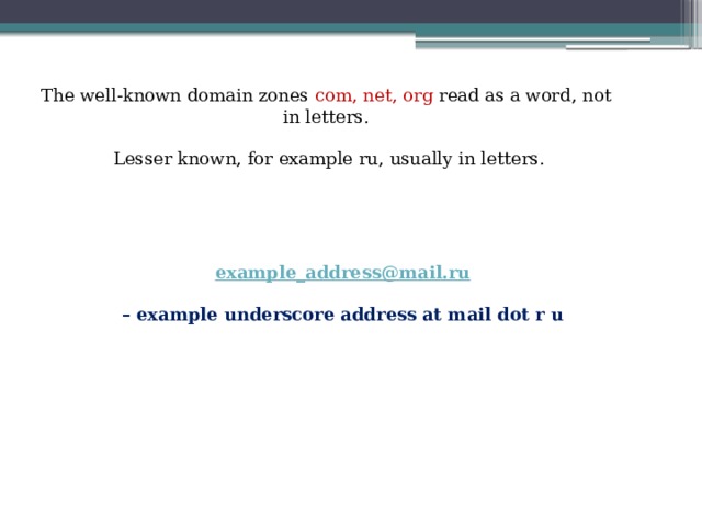 The well-known domain zones com, net, org read as a word, not in letters.  Lesser known, for example ru, usually in letters. example_address@mail.ru  – example underscore address at mail dot r u 