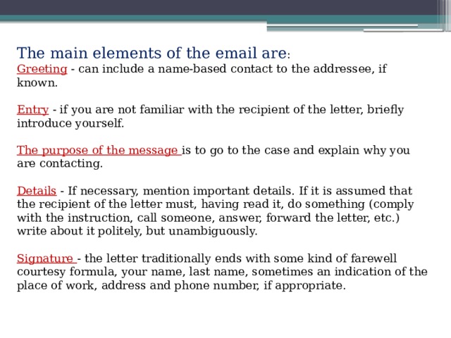 The main elements of the email are : Greeting - can include a name-based contact to the addressee, if known. Entry - if you are not familiar with the recipient of the letter, briefly introduce yourself. The purpose of the message is to go to the case and explain why you are contacting. Details - If necessary, mention important details. If it is assumed that the recipient of the letter must, having read it, do something (comply with the instruction, call someone, answer, forward the letter, etc.) write about it politely, but unambiguously. Signature - the letter traditionally ends with some kind of farewell courtesy formula, your name, last name, sometimes an indication of the place of work, address and phone number, if appropriate. 