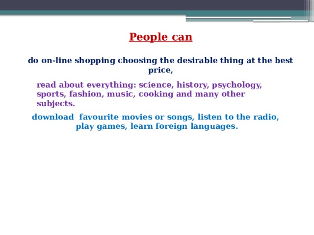 People can  do on-line shopping choosing the desirable thing at the best price,   read about everything: science, history, psychology, sports, fashion, music, cooking and many other subjects.  download favourite movies or songs, listen to the radio, play games, learn foreign languages. 