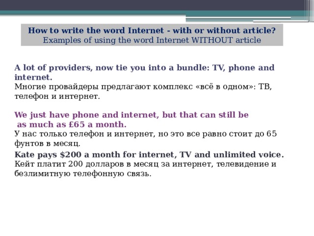 How to write the word Internet - with or without article? Examples of using the word Internet WITHOUT article A lot of providers, now tie you into a bundle: TV, phone and internet.  Многие провайдеры предлагают комплекс «всё в одном»: ТВ, телефон и интернет. We just have phone and internet, but that can still be  as much as £65 a month.  У нас только телефон и интернет, но это все равно стоит до 65 фунтов в месяц. Kate pays $200 a month for internet, TV and unlimited voice.  Кейт платит 200 долларов в месяц за интернет, телевидение и безлимитную телефонную связь. 