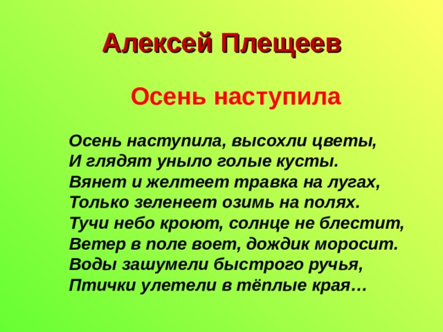 Алексей Плещеев  Осень наступила Осень наступила, высохли цветы,  И глядят уныло голые кусты.  Вянет и желтеет травка на лугах,  Только зеленеет озимь на полях.  Тучи небо кроют, солнце не блестит,  Ветер в поле воет, дождик моросит.  Воды зашумели быстрого ручья,  Птички улетели в тёплые края… 