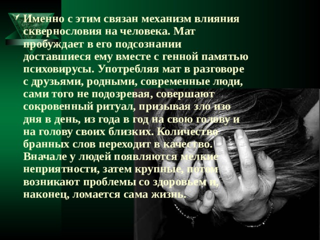 Именно с этим связан механизм влияния сквернословия на человека. Мат пробуждает в его подсознании доставшиеся ему вместе с генной памятью психовирусы. Употребляя мат в разговоре с друзьями, родными, современные люди, сами того не подозревая, совершают сокровенный ритуал, призывая зло изо дня в день, из года в год на свою голову и на голову своих близких. Количество бранных слов переходит в качество. Вначале у людей появляются мелкие неприятности, затем крупные, потом возникают проблемы со здоровьем и, наконец, ломается сама жизнь. 