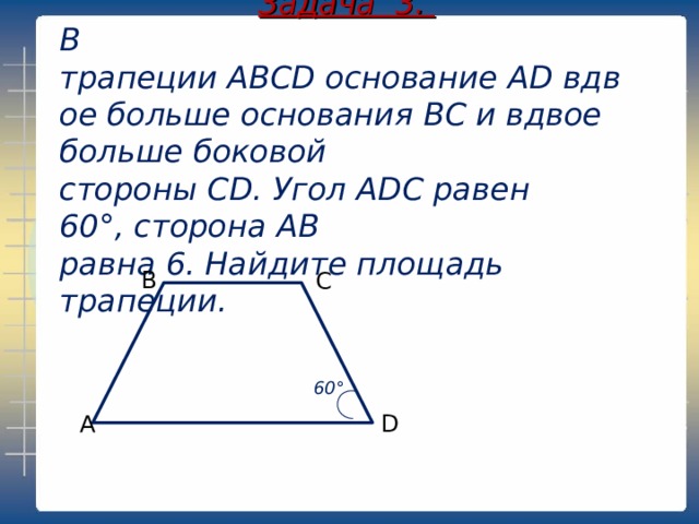 Задача 3. В трапеции ABCD основание AD вдвое больше основания ВС и вдвое больше боковой стороны CD. Угол ADC равен  60° , сторона AB  равна 6. Найдите площадь трапеции.  В С 60° А D 