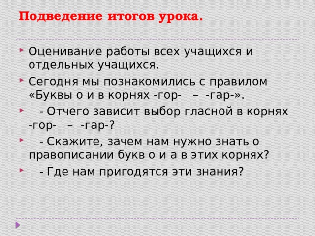 Подведение итогов урока.   Оценивание работы всех учащихся и отдельных учащихся. Сегодня мы познакомились с правилом «Буквы о и в корнях -гор- – -гар-».  - Отчего зависит выбор гласной в корнях -гор- – -гар-?  - Скажите, зачем нам нужно знать о правописании букв о и а в этих корнях?  - Где нам пригодятся эти знания? 