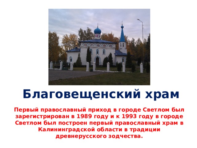 Благовещенский храм Первый православный приход в городе Светлом был зарегистрирован в 1989 году и к 1993 году в городе Светлом был построен первый православный храм в Калининградской области в традиции древнерусского зодчества. 