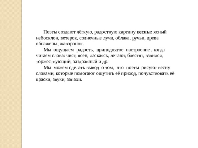 Поэты создают лёгкую, радостную картину весны: ясный небосклон, ветерок, солнечные лучи, облака, ручьи, древа обнажены, жаворонок.  Мы ощущаем радость, приподнятое настроение , когда читаем слова: чист, ясен, ласкаясь, летают, блестят, взвился, торжествующий, заздравный и др.  Мы можем сделать вывод о том, что поэты рисуют весну словами, которые помогают ощутить её приход, почувствовать её краски, звуки, запахи. 