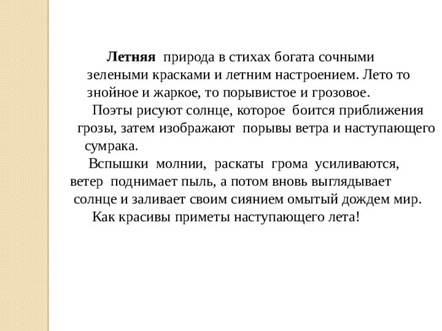   Летняя природа  в стихах богата сочными зелеными красками и летним настроением. Лето то знойное и жаркое, то порывистое и грозовое.  Поэты рисуют солнце, которое боится приближения грозы, затем изображают порывы ветра и наступающего сумрака.  Вспышки молнии, раскаты грома усиливаются, ветер поднимает пыль, а потом вновь выглядывает  солнце и заливает своим сиянием омытый дождем мир.  Как красивы приметы наступающего лета! 