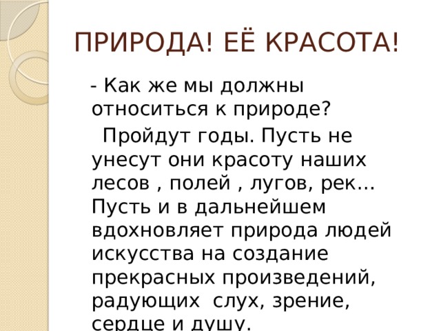 ПРИРОДА! ЕЁ КРАСОТА!  - Как же мы должны относиться к природе?  Пройдут годы. Пусть не унесут они красоту наших лесов , полей , лугов, рек… Пусть и в дальнейшем вдохновляет природа людей искусства на создание прекрасных произведений, радующих слух, зрение, сердце и душу. 