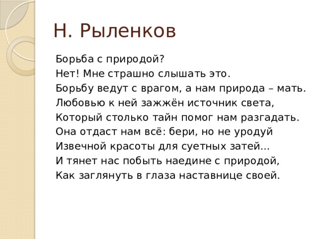 Н. Рыленков Борьба с природой? Нет! Мне страшно слышать это. Борьбу ведут с врагом, а нам природа – мать. Любовью к ней зажжён источник света, Который столько тайн помог нам разгадать. Она отдаст нам всё: бери, но не уродуй Извечной красоты для суетных затей… И тянет нас побыть наедине с природой, Как заглянуть в глаза наставнице своей. 