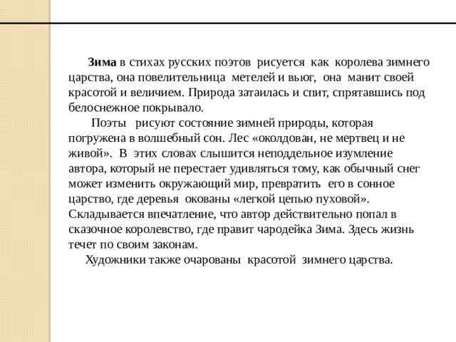  Зима в стихах русских поэтов рисуется как королева зимнего царства, она повелительница метелей и вьюг, она манит своей красотой и величием. Природа затаилась и спит, спрятавшись под белоснежное покрывало.  Поэты рисуют состояние зимней природы, которая погружена в волшебный сон. Лес «околдован, не мертвец и не живой». В этих словах слышится неподдельное изумление автора, который не перестает удивляться тому, как обычный снег может изменить окружающий мир, превратить его в сонное царство, где деревья окованы «легкой цепью пуховой».  Складывается впечатление, что автор действительно попал в сказочное королевство, где правит чародейка Зима. Здесь жизнь течет по своим законам.  Художники также очарованы красотой зимнего царства. 