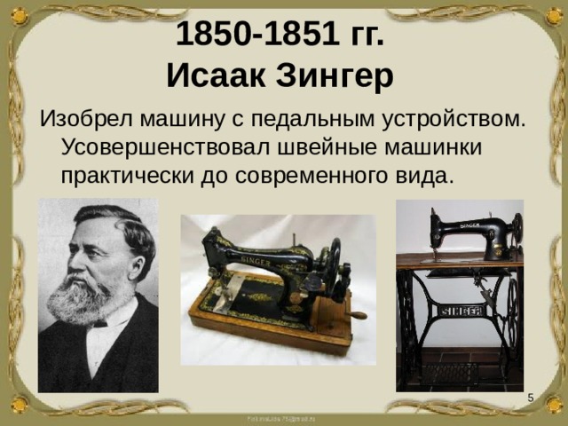 1850-1851 гг.  Исаак Зингер Изобрел машину с педальным устройством. Усовершенствовал швейные машинки практически до современного вида.   