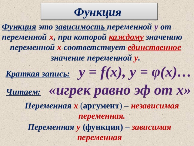 Функция  Функция это зависимость переменной у  от переменной х , при которой каждому значению переменной х соответствует единственное значение переменной у . Краткая запись:  у = f(х), у = φ(х)… Читаем:   «игрек равно эф от х» Переменная  х ( аргумент ) – независимая переменная. Переменная у  (функция) – зависимая переменная 