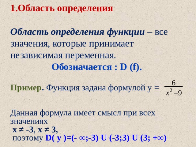 1.Область определения  Область определения функции  – все значения, которые принимает независимая переменная. Обозначается : D (f). Пример . Функция задана формулой у =  Данная формула имеет смысл при всех значениях  х ≠ -3 , х ≠ 3,  поэтому  D( y )=(- ∞;-3) U (-3;3) U (3; +∞) 