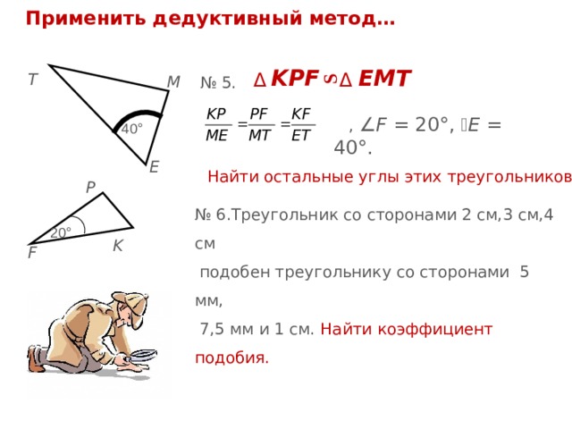 S Применить дедуктивный метод… KPF  ЕМТ  Δ  Δ T M № 5.  ,  F = 20°,  E = 40°. 4 0 ° Найти остальные углы этих треугольников. E P № 6.Треугольник со сторонами 2 см,3 см,4 см  подобен треугольнику со сторонами 5 мм,  7,5 мм и 1 см. Найти коэффициент подобия. 2 0 ° K F 